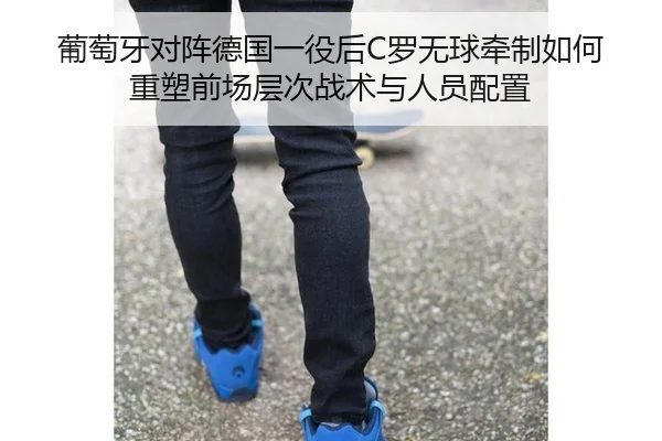 葡萄牙对阵德国一役后C罗无球牵制如何重塑前场层次战术与人员配置