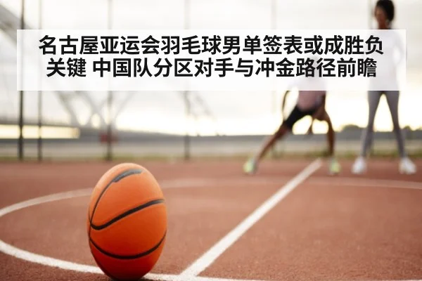 名古屋亚运会羽毛球男单签表或成胜负关键 中国队分区对手与冲金路径前瞻