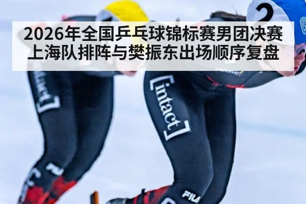 2026年全国乒乓球锦标赛男团决赛 上海队排阵与樊振东出场顺序复盘